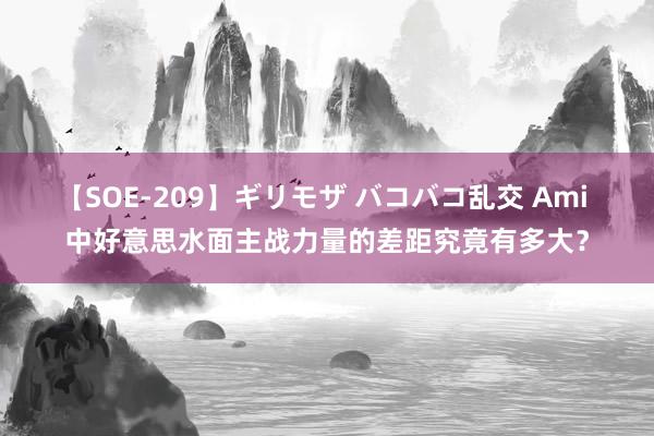 【SOE-209】ギリモザ バコバコ乱交 Ami 中好意思水面主战力量的差距究竟有多大？