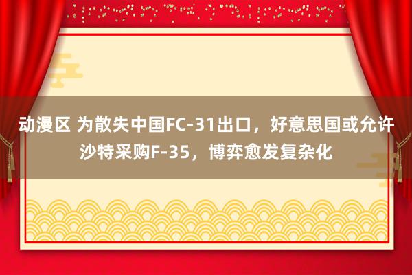 动漫区 为散失中国FC-31出口，好意思国或允许沙特采购F-35，博弈愈发复杂化