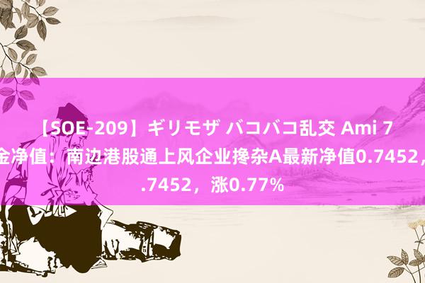 【SOE-209】ギリモザ バコバコ乱交 Ami 7月22日基金净值：南边港股通上风企业搀杂A最新净值0.7452，涨0.77%