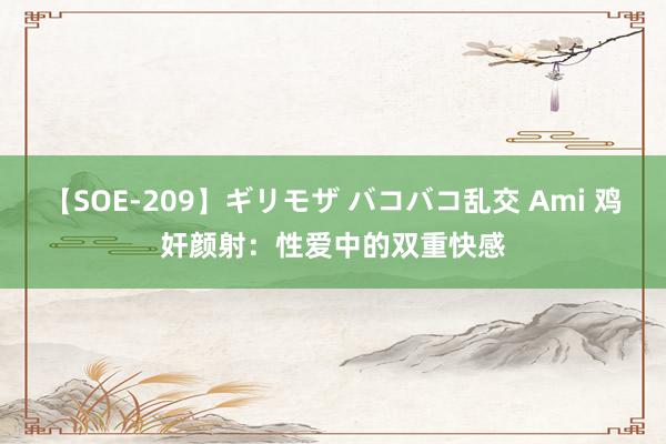 【SOE-209】ギリモザ バコバコ乱交 Ami 鸡奸颜射：性爱中的双重快感