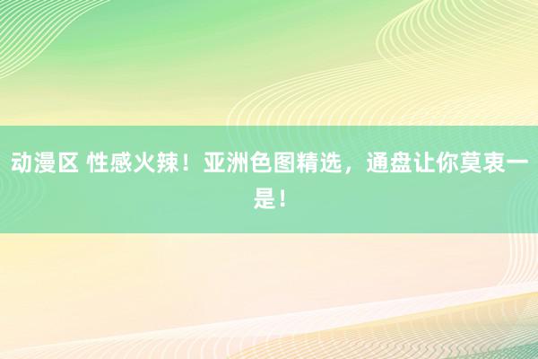 动漫区 性感火辣！亚洲色图精选，通盘让你莫衷一是！