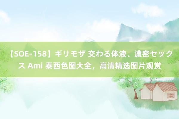 【SOE-158】ギリモザ 交わる体液、濃密セックス Ami 泰西色图大全，高清精选图片观赏