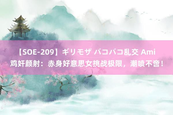 【SOE-209】ギリモザ バコバコ乱交 Ami 鸡奸颜射：赤身好意思女挑战极限，潮喷不啻！