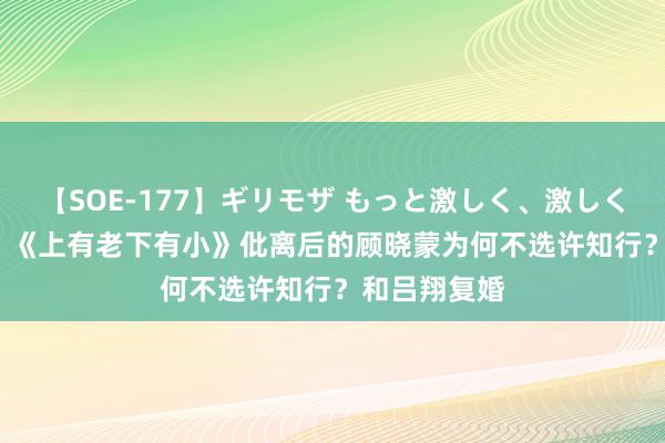 【SOE-177】ギリモザ もっと激しく、激しく突いて Ami 《上有老下有小》仳离后的顾晓蒙为何不选许知行？和吕翔复婚