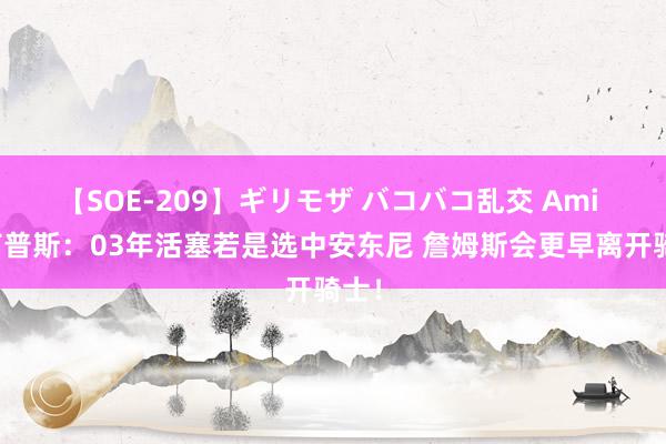 【SOE-209】ギリモザ バコバコ乱交 Ami 比卢普斯：03年活塞若是选中安东尼 詹姆斯会更早离开骑士！