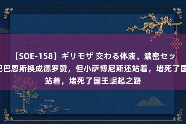 【SOE-158】ギリモザ 交わる体液、濃密セックス Ami 把巴恩斯换成德罗赞，但小萨博尼斯还站着，堵死了国王崛起之路