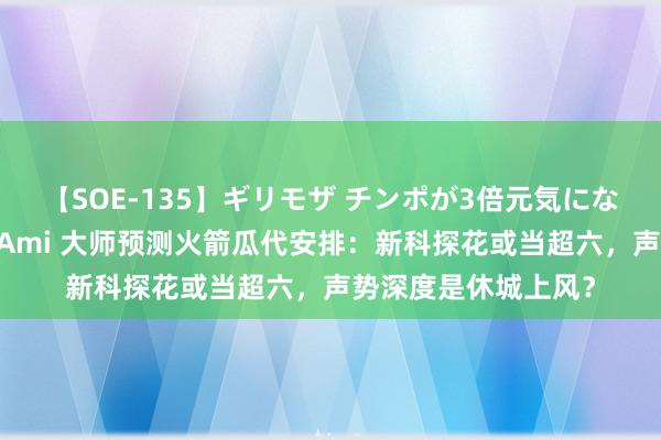 【SOE-135】ギリモザ チンポが3倍元気になる励ましセックス Ami 大师预测火箭瓜代安排：新科探花或当超六，声势深度是休城上风？