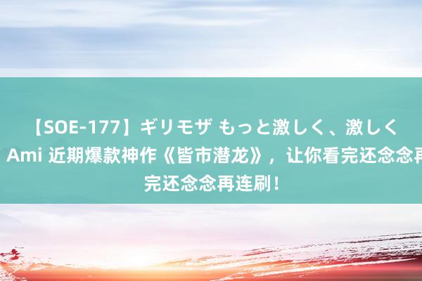 【SOE-177】ギリモザ もっと激しく、激しく突いて Ami 近期爆款神作《皆市潜龙》，让你看完还念念再连刷！