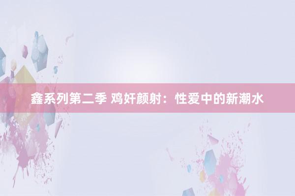 鑫系列第二季 鸡奸颜射：性爱中的新潮水