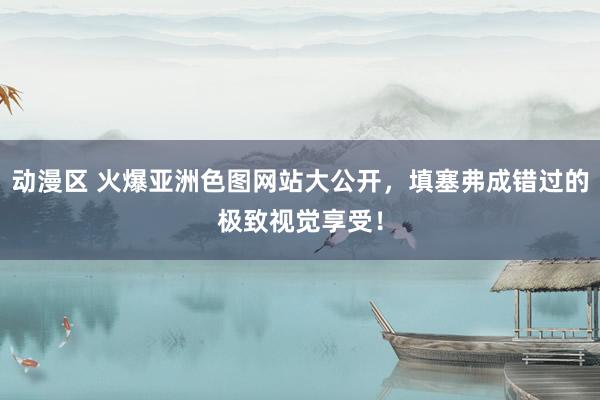 动漫区 火爆亚洲色图网站大公开，填塞弗成错过的极致视觉享受！