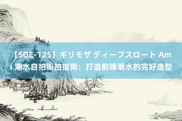 【SOE-125】ギリモザ ディープスロート Ami 潮水自拍街拍指南：打造前锋潮水的完好造型