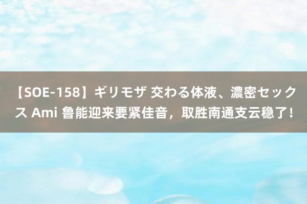 【SOE-158】ギリモザ 交わる体液、濃密セックス Ami 鲁能迎来要紧佳音，取胜南通支云稳了！