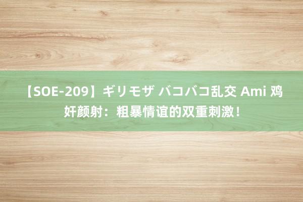 【SOE-209】ギリモザ バコバコ乱交 Ami 鸡奸颜射：粗暴情谊的双重刺激！