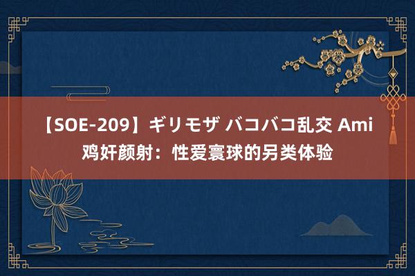 【SOE-209】ギリモザ バコバコ乱交 Ami 鸡奸颜射：性爱寰球的另类体验