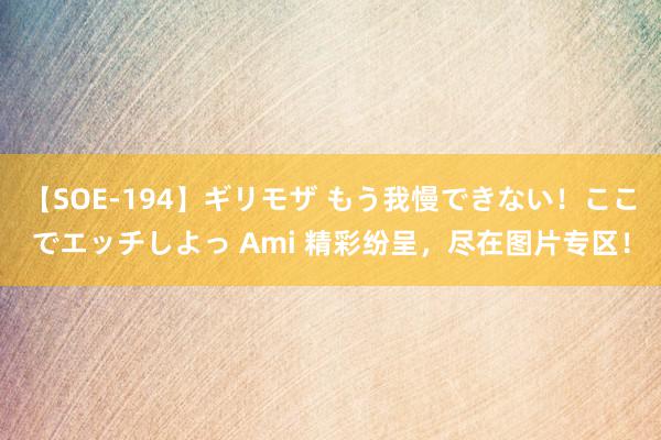 【SOE-194】ギリモザ もう我慢できない！ここでエッチしよっ Ami 精彩纷呈，尽在图片专区！