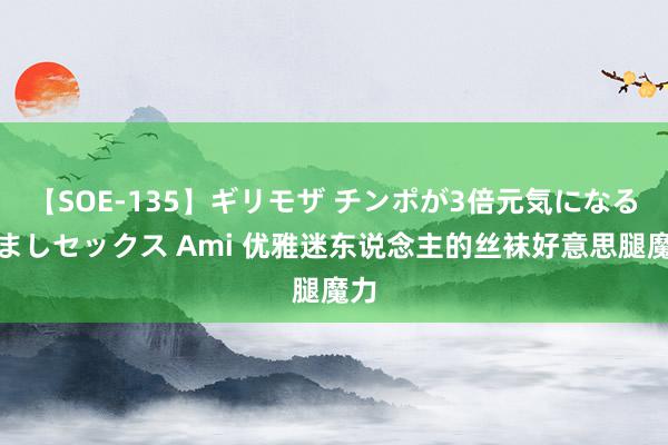 【SOE-135】ギリモザ チンポが3倍元気になる励ましセックス Ami 优雅迷东说念主的丝袜好意思腿魔力