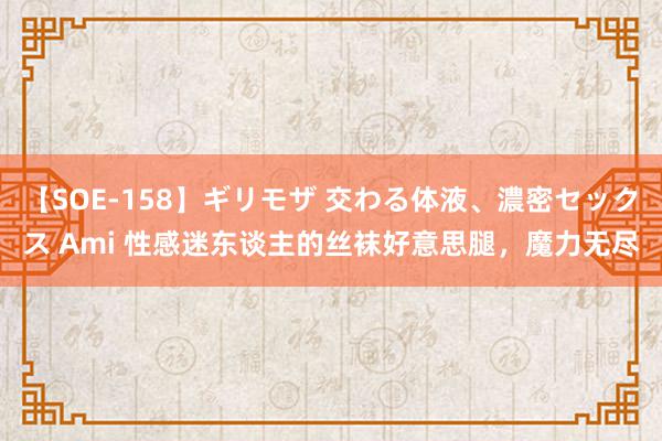 【SOE-158】ギリモザ 交わる体液、濃密セックス Ami 性感迷东谈主的丝袜好意思腿，魔力无尽