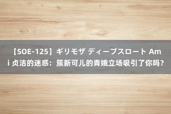 【SOE-125】ギリモザ ディープスロート Ami 贞洁的迷惑：簇新可儿的青娥立场吸引了你吗？