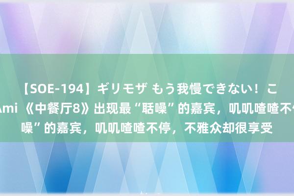 【SOE-194】ギリモザ もう我慢できない！ここでエッチしよっ Ami 《中餐厅8》出现最“聒噪”的嘉宾，叽叽喳喳不停，不雅众却很享受