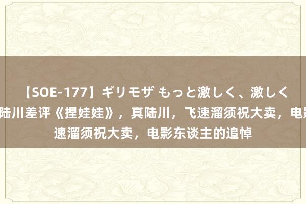 【SOE-177】ギリモザ もっと激しく、激しく突いて Ami 假陆川差评《捏娃娃》，真陆川，飞速溜须祝大卖，电影东谈主的追悼