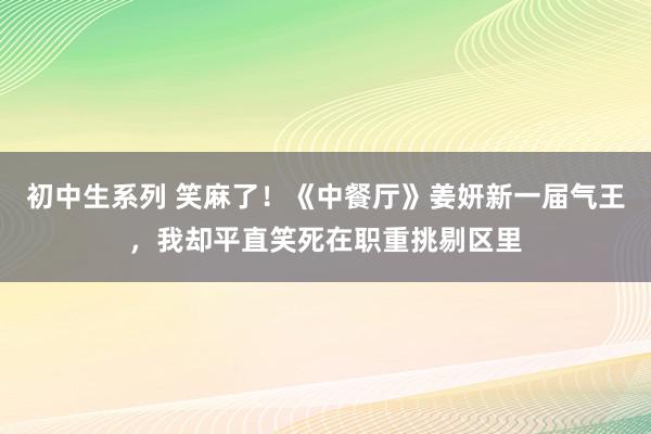 初中生系列 笑麻了！《中餐厅》姜妍新一届气王，我却平直笑死在职重挑剔区里