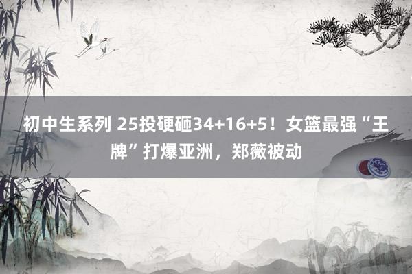 初中生系列 25投硬砸34+16+5！女篮最强“王牌”打爆亚洲，郑薇被动