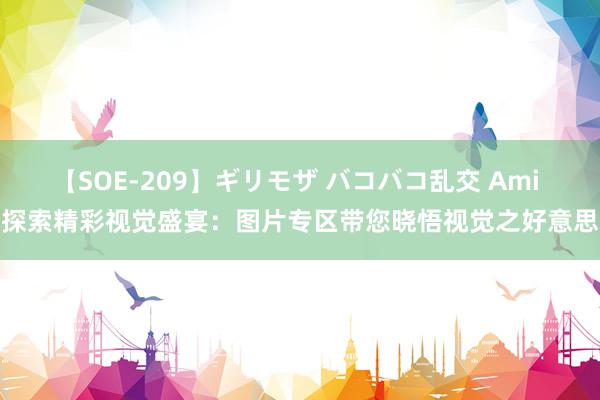 【SOE-209】ギリモザ バコバコ乱交 Ami 探索精彩视觉盛宴：图片专区带您晓悟视觉之好意思