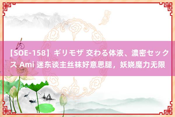 【SOE-158】ギリモザ 交わる体液、濃密セックス Ami 迷东谈主丝袜好意思腿，妖娆魔力无限