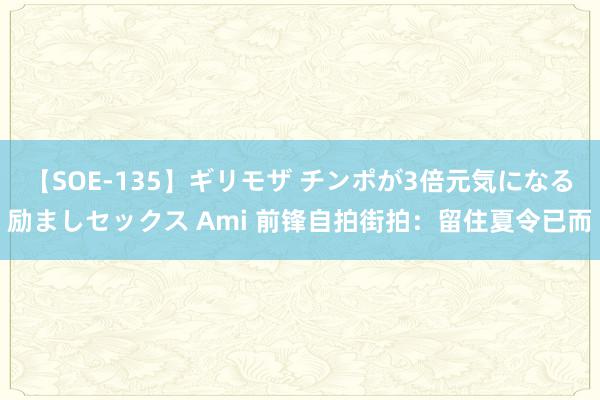 【SOE-135】ギリモザ チンポが3倍元気になる励ましセックス Ami 前锋自拍街拍：留住夏令已而