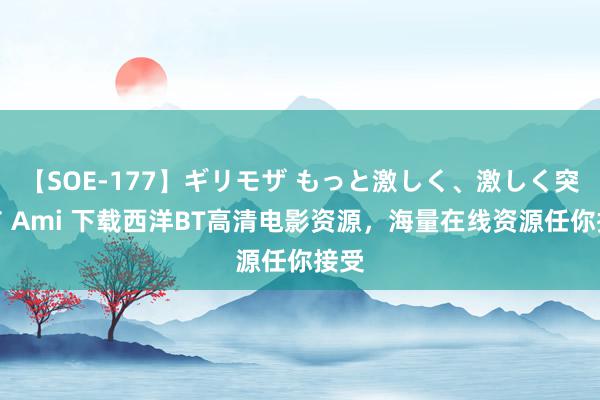 【SOE-177】ギリモザ もっと激しく、激しく突いて Ami 下载西洋BT高清电影资源，海量在线资源任你接受