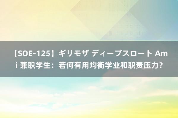 【SOE-125】ギリモザ ディープスロート Ami 兼职学生：若何有用均衡学业和职责压力？