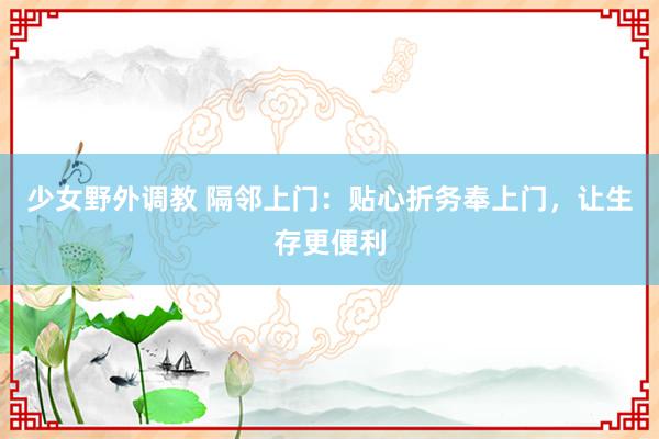 少女野外调教 隔邻上门：贴心折务奉上门，让生存更便利