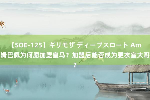 【SOE-125】ギリモザ ディープスロート Ami 姆巴佩为何愿加盟皇马？加盟后能否成为更衣室大哥？