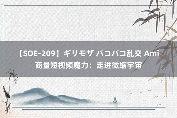 【SOE-209】ギリモザ バコバコ乱交 Ami 商量短视频魔力：走进微缩宇宙