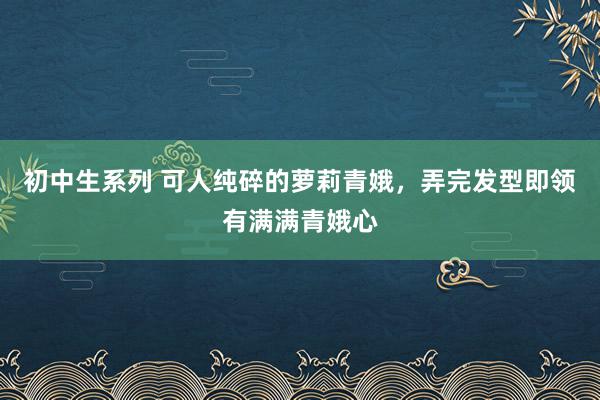 初中生系列 可人纯碎的萝莉青娥，弄完发型即领有满满青娥心