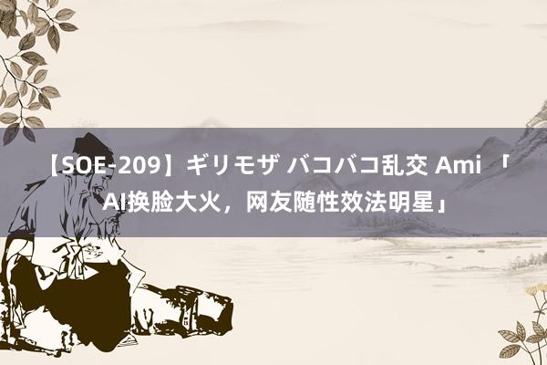 【SOE-209】ギリモザ バコバコ乱交 Ami 「AI换脸大火，网友随性效法明星」