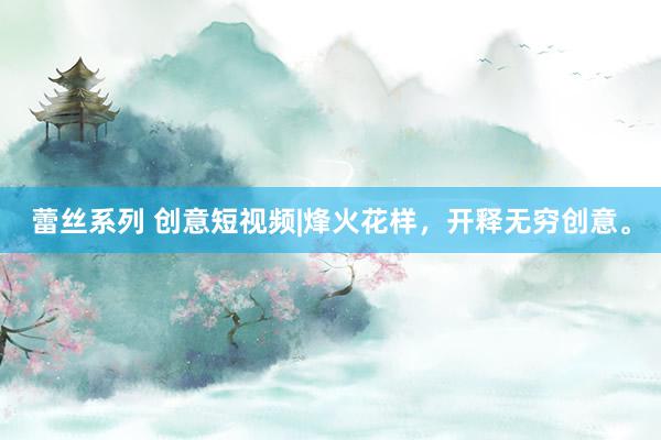 蕾丝系列 创意短视频|烽火花样，开释无穷创意。