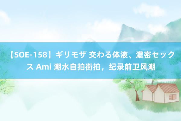 【SOE-158】ギリモザ 交わる体液、濃密セックス Ami 潮水自拍街拍，纪录前卫风潮