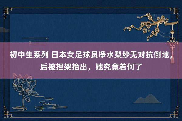 初中生系列 日本女足球员净水梨纱无对抗倒地，后被担架抬出，她究竟若何了