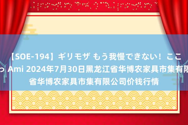 【SOE-194】ギリモザ もう我慢できない！ここでエッチしよっ Ami 2024年7月30日黑龙江省华博农家具市集有限公司价钱行情