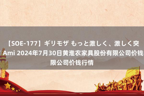 【SOE-177】ギリモザ もっと激しく、激しく突いて Ami 2024年7月30日黄淮农家具股份有限公司价钱行情