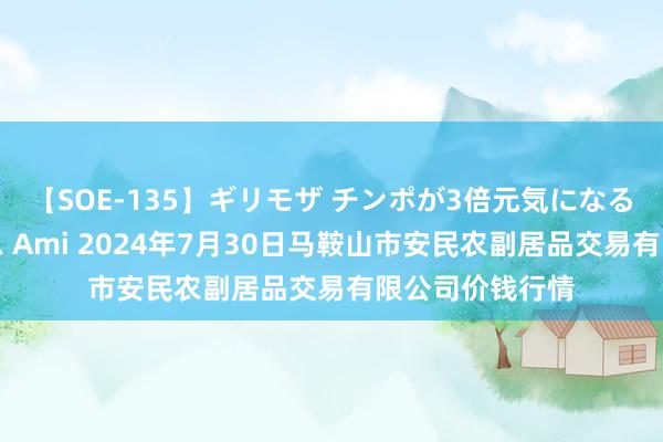 【SOE-135】ギリモザ チンポが3倍元気になる励ましセックス Ami 2024年7月30日马鞍山市安民农副居品交易有限公司价钱行情