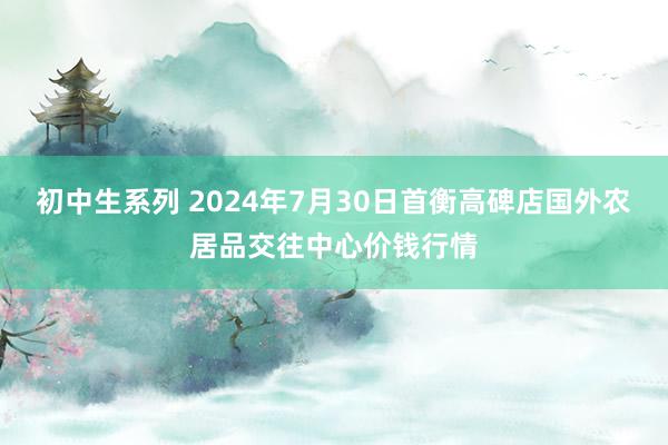 初中生系列 2024年7月30日首衡高碑店国外农居品交往中心价钱行情