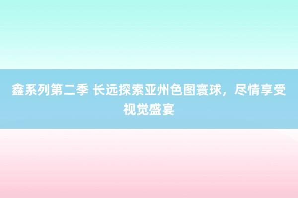 鑫系列第二季 长远探索亚州色图寰球，尽情享受视觉盛宴