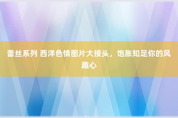 蕾丝系列 西洋色情图片大接头，饱胀知足你的风趣心