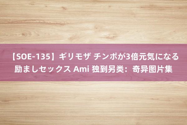 【SOE-135】ギリモザ チンポが3倍元気になる励ましセックス Ami 独到另类：奇异图片集