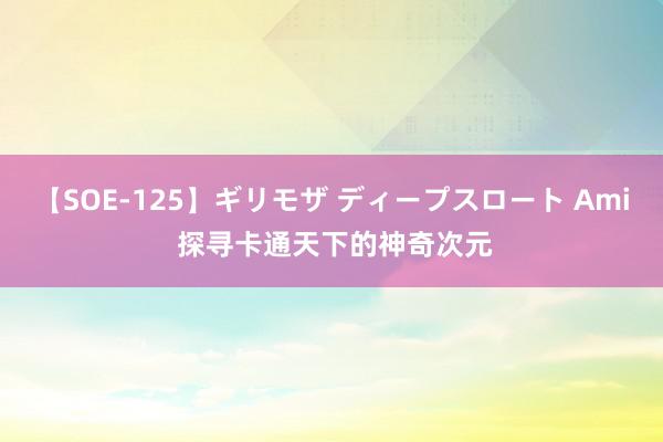 【SOE-125】ギリモザ ディープスロート Ami 探寻卡通天下的神奇次元