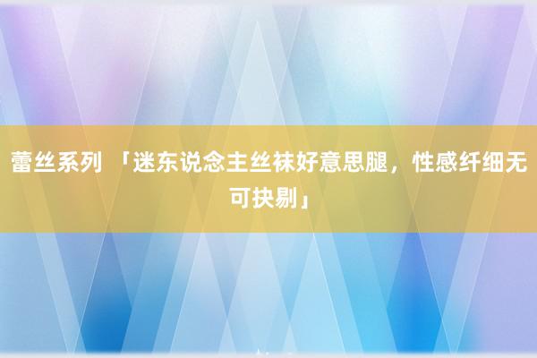 蕾丝系列 「迷东说念主丝袜好意思腿，性感纤细无可抉剔」