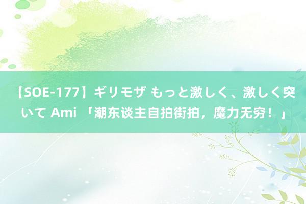 【SOE-177】ギリモザ もっと激しく、激しく突いて Ami 「潮东谈主自拍街拍，魔力无穷！」