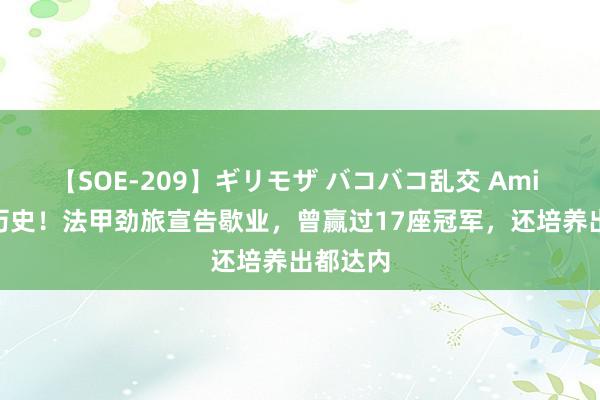 【SOE-209】ギリモザ バコバコ乱交 Ami 143年历史！法甲劲旅宣告歇业，曾赢过17座冠军，还培养出都达内